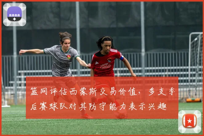 篮网评估西蒙斯交易价值，多支季后赛球队对其防守能力表示兴趣