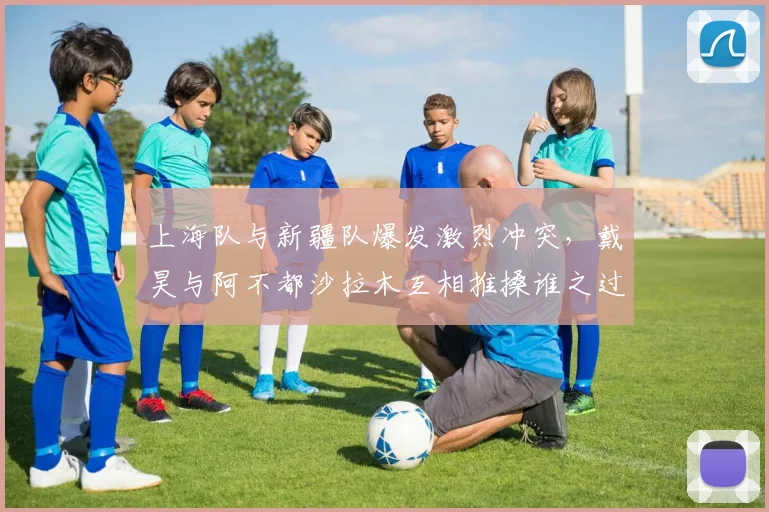 上海队与新疆队爆发激烈冲突,戴昊与阿不都沙拉木互相推搡谁之过?