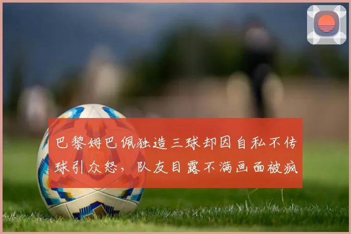 巴黎姆巴佩独造三球却因自私不传球引众怒,队友目露不满画面被疯传