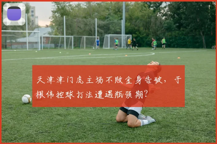 天津津门虎主场不败金身告破，于根伟控球打法遭遇瓶颈期？
